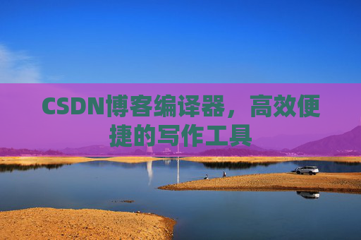 CSDN博客编译器，高效便捷的写作工具